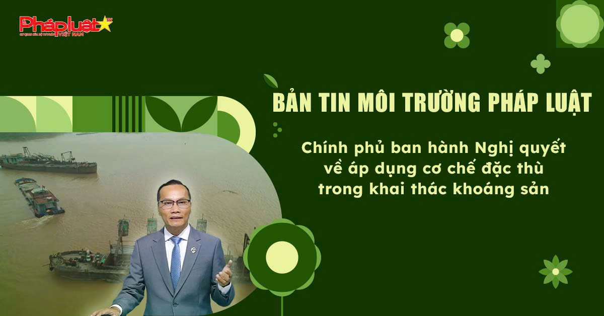 Bản tin Môi trường Pháp luật (ngày 15/6/2025): Chính phủ ban hành Nghị quyết về áp dụng cơ chế đặc thù trong khai thác khoáng sản