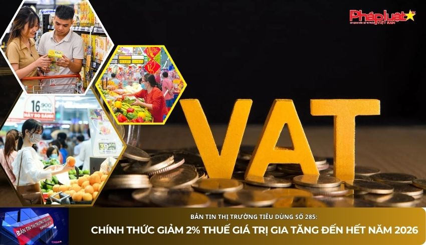 Bản tin Thị trường Tiêu dùng số 285: Chính thức giảm 2% thuế giá trị gia tăng đến hết năm 2026