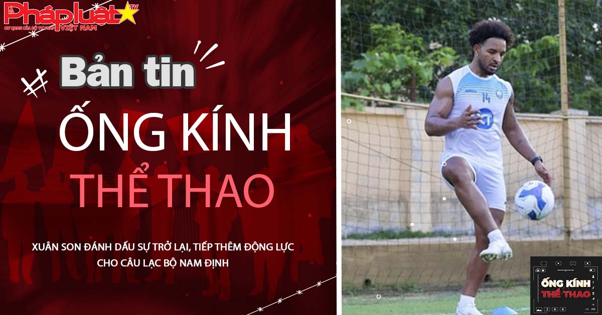 Ống kính thể thao - ngày 22/06/2025: Xuân Son đánh dấu sự trở lại, tiếp thêm động lực cho Câu lạc bộ Nam Định