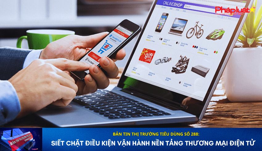 Bản tin Thị trường Tiêu dùng số 288: Siết chặt điều kiện vận hành nền tảng thương mại điện tử