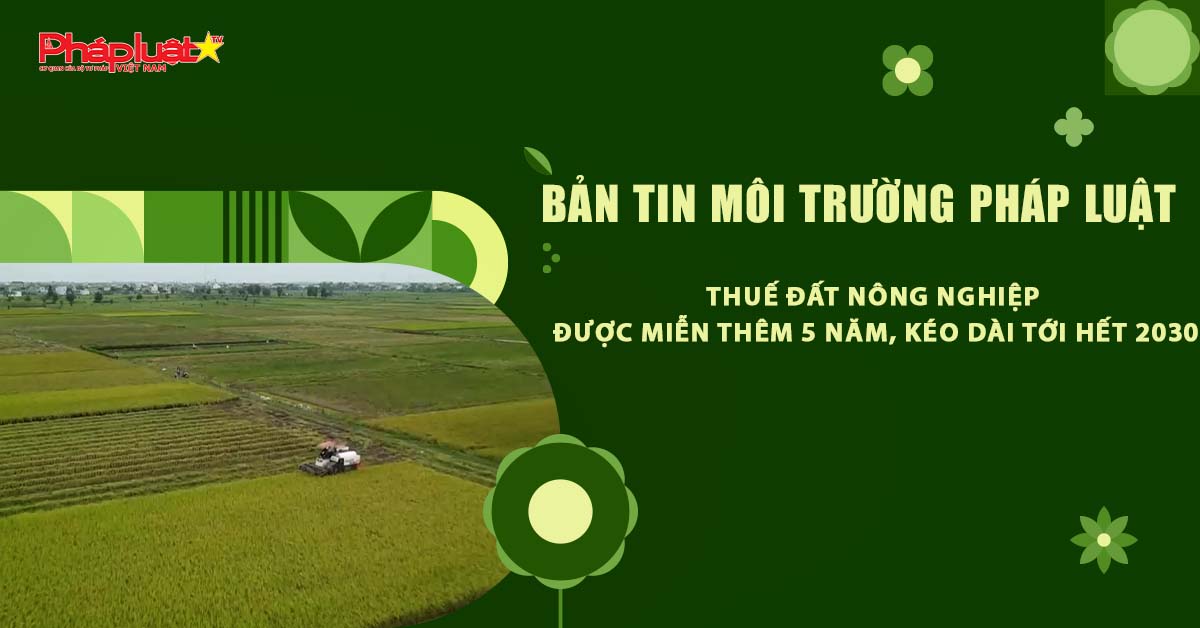 Bản tin Môi trường Pháp luật (ngày 3/7/2025): Thuế đất nông nghiệp được miễn thêm 5 năm, kéo dài tới hết 2030