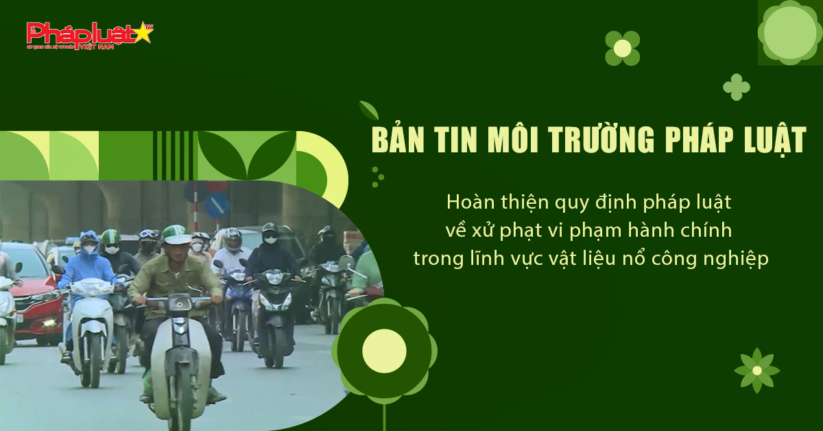 Bản tin Môi trường Pháp luật (ngày 10/7/2025): Hoàn thiện quy định pháp luật về xử phạt vi phạm hành chính trong lĩnh vực vật liệu nổ công nghiệp