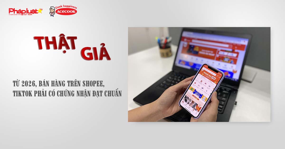 Chuyên mục chung tay cùng doanh nghiệp phòng chống Hàng gian- Hàng giả- Hàng nhái (ngày 12/7/2025): Từ 2026, bán hàng trên Shopee, TikTok phải có chứng nhận đạt chuẩn

