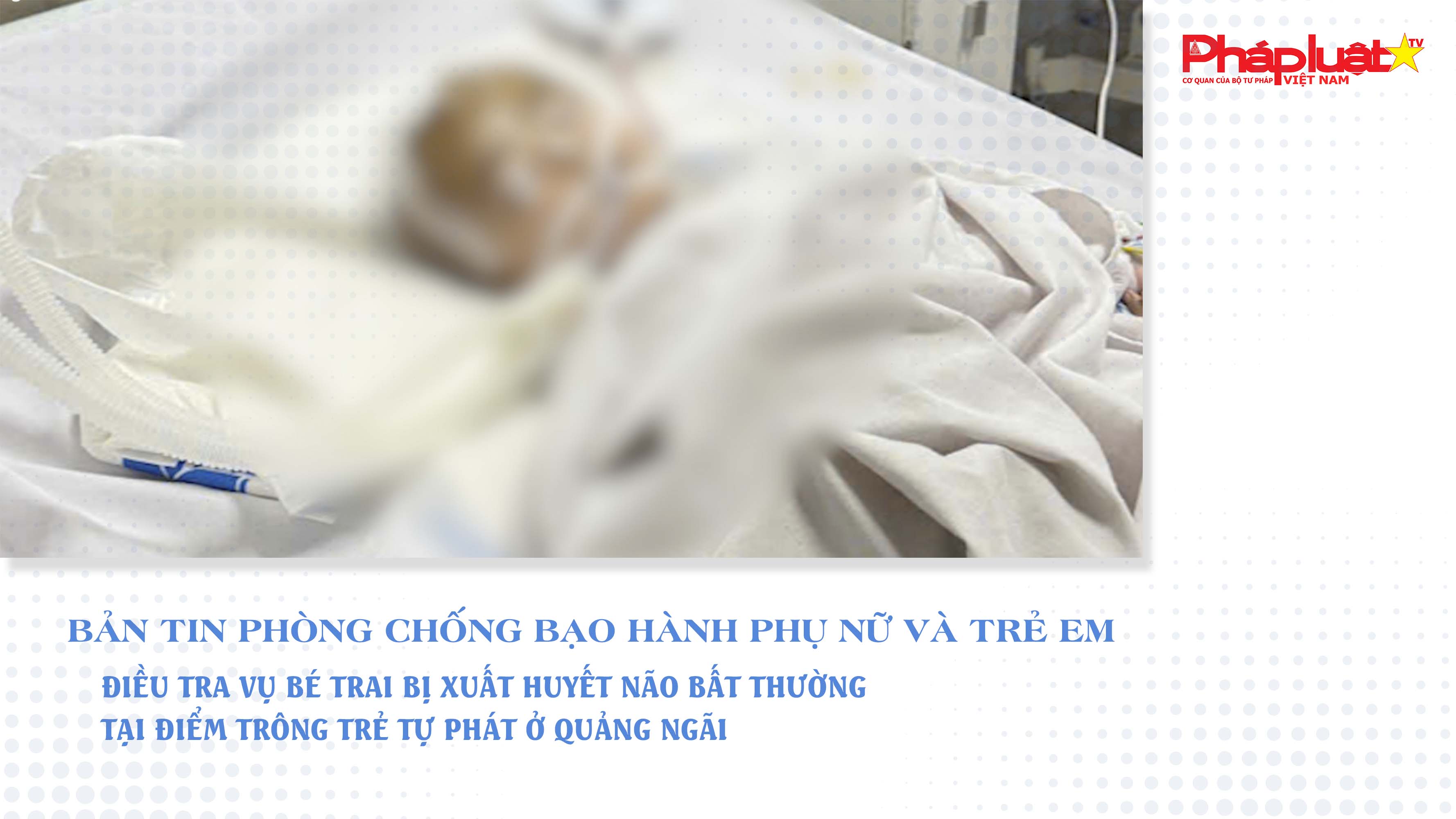 Bản tin Phòng chống Bạo hành Phụ nữ và Trẻ em (ngày 22/7/2025): Điều tra vụ bé trai bị xuất huyết não bất thường tại điểm trông trẻ tự phát ở Quảng Ngãi

