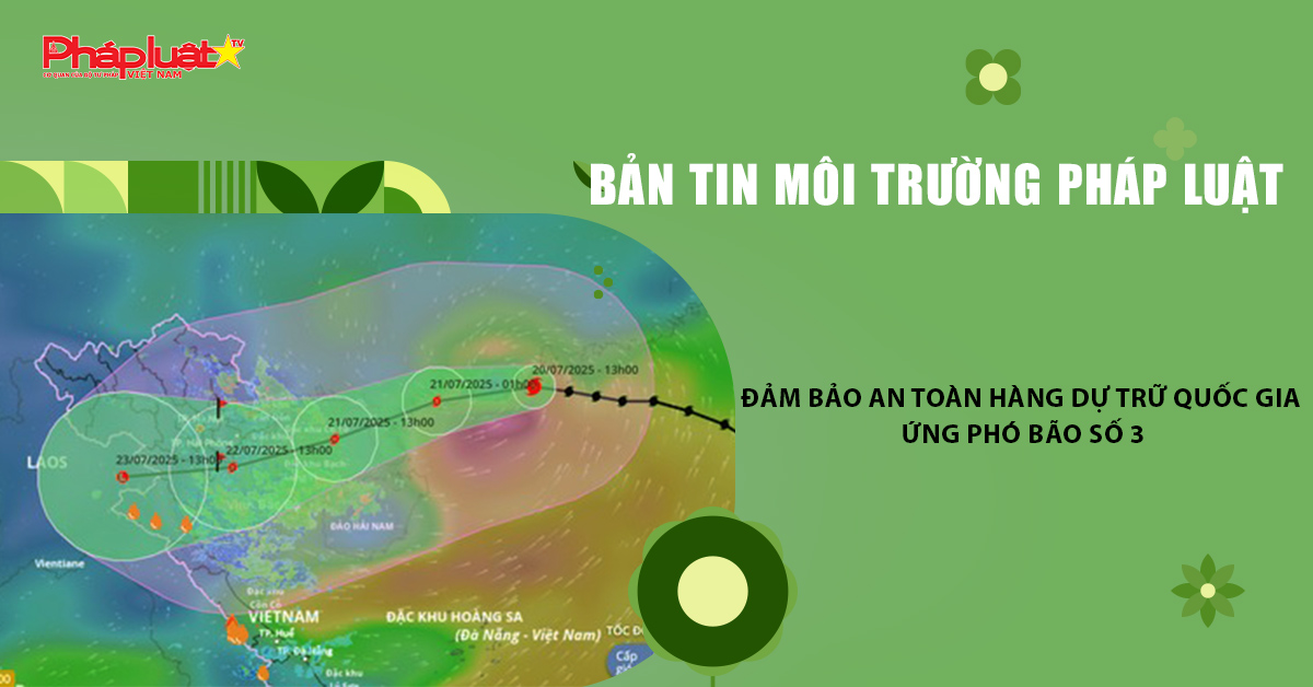 Bản tin Môi trường Pháp luật (ngày 24/7/2025): Đảm bảo an toàn hàng dự trữ quốc gia ứng phó bão số 3