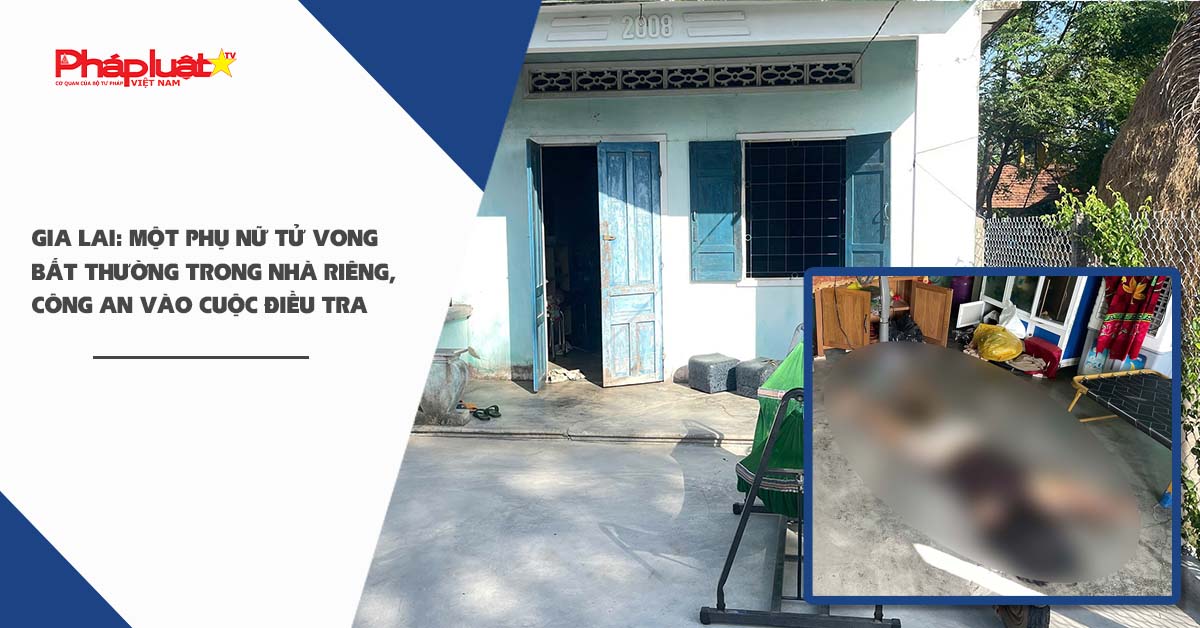 Gia Lai: Một phụ nữ tử vong bất thường trong nhà riêng, công an vào cuộc điều tra

