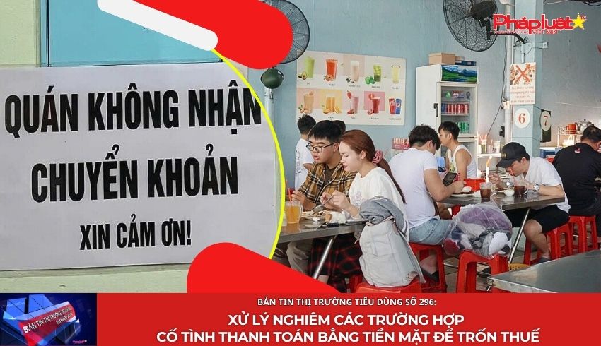 Bản tin Thị trường Tiêu dùng số 296: Xử lý nghiêm các trường hợp cố tình thanh toán bằng tiền mặt để trốn thuế