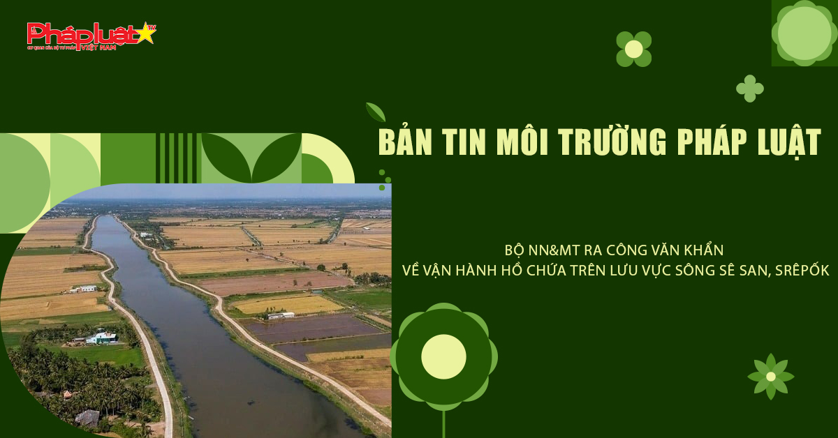 Bản tin Môi trường Pháp luật (ngày 9/11/2025): Bộ NN&MT ra công văn khẩn về vận hành hồ chứa trên lưu vực sông Sê San, Srêpốk