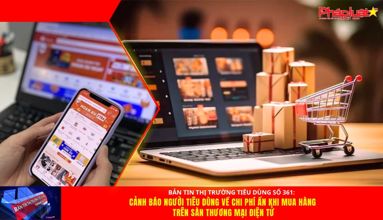 Bản tin Thị trường Tiêu dùng số 361: Cảnh báo người tiêu dùng về chi phí ẩn khi mua hàng trên sàn thương mại điện tử