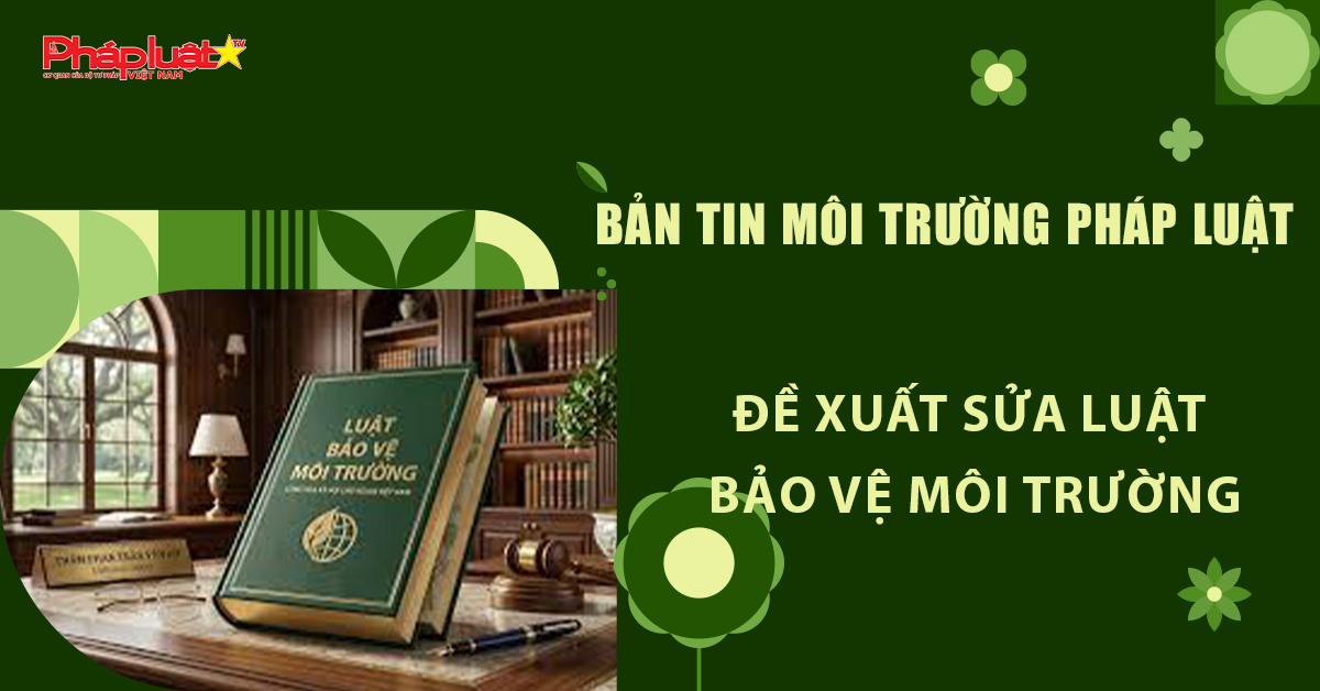 Bản tin Môi trường Pháp luật (ngày 16/4/2026): Đề xuất sửa Luật Bảo vệ môi trường