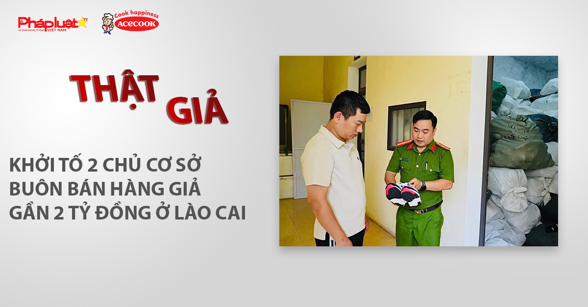 Chuyên mục chung tay cùng doanh nghiệp phòng chống Hàng gian- Hàng giả- Hàng nhái (ngày 27/5/2026): Khởi tố 2 chủ cơ sở buôn bán hàng giả gần 2 tỷ đồng ở Lào Cai
