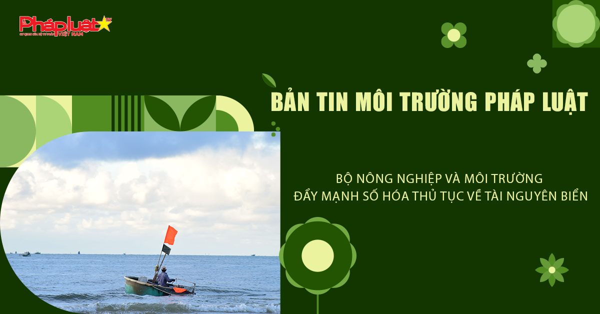 Bản tin Môi trường Pháp luật (ngày 18/6/2026): Bộ Nông nghiệp và Môi trường đẩy mạnh số hóa thủ tục về tài nguyên biển