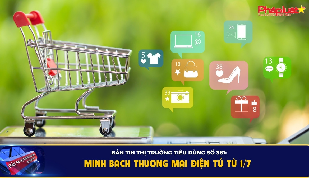 Bản tin Thị trường Tiêu dùng số 381: Minh bạch thương mại điện tử từ 1/7